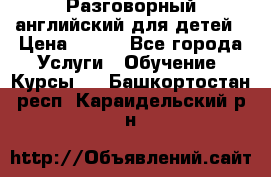 Разговорный английский для детей › Цена ­ 400 - Все города Услуги » Обучение. Курсы   . Башкортостан респ.,Караидельский р-н